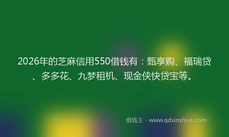 2026年的芝麻信用550借钱有：甄享购、福瑞贷、多多花、九梦租机、现金侠快贷宝等。