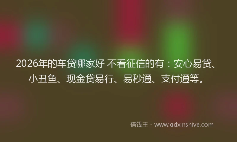 2026年的车贷哪家好 不看征信的有：安心易贷、小丑鱼、现金贷易行、易秒通、支付通等。