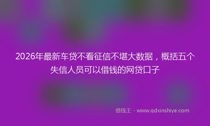 2026年最新车贷不看征信不堪大数据，概括五个失信人员可以借钱的网贷口子