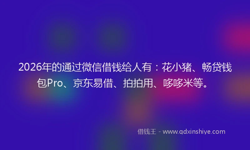 2026年的通过微信借钱给人有：花小猪、畅贷钱包Pro、京东易借、拍拍用、哆哆米等。