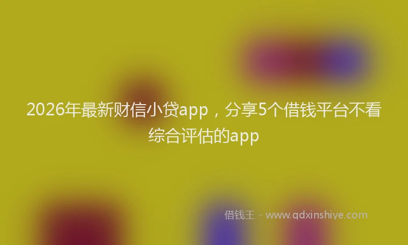2026年最新财信小贷app，分享5个借钱平台不看综合评估的app