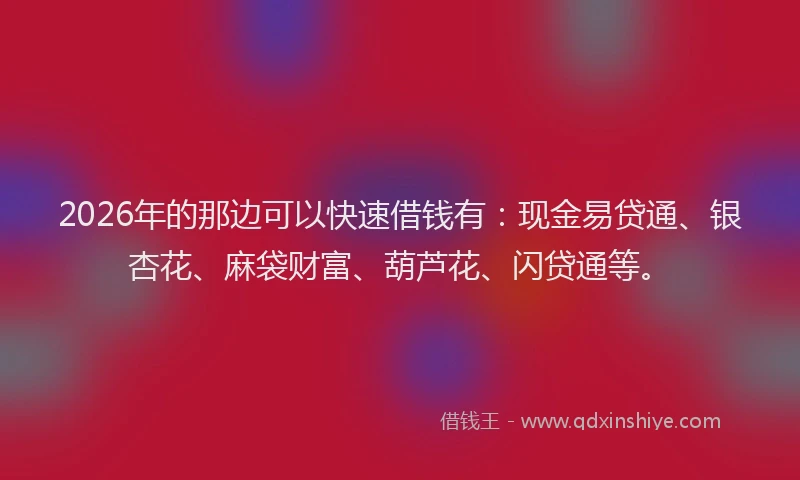 2026年的那边可以快速借钱有：现金易贷通、银杏花、麻袋财富、葫芦花、闪贷通等。