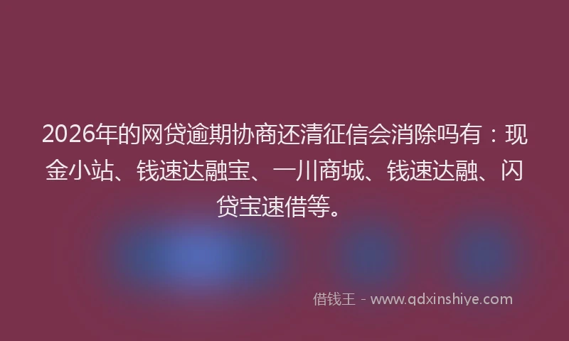 2026年的网贷逾期协商还清征信会消除吗有：现金小站、钱速达融宝、一川商城、钱速达融、闪贷宝速借等。