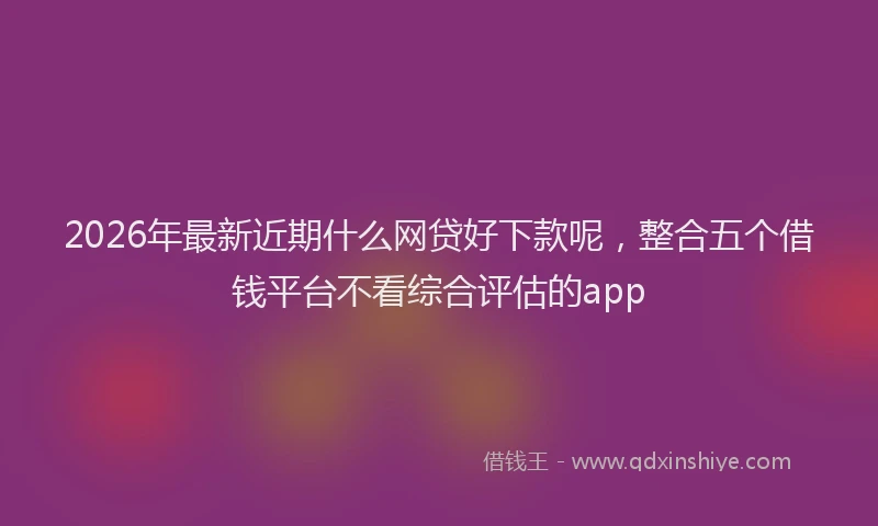 2026年最新近期什么网贷好下款呢，整合五个借钱平台不看综合评估的app