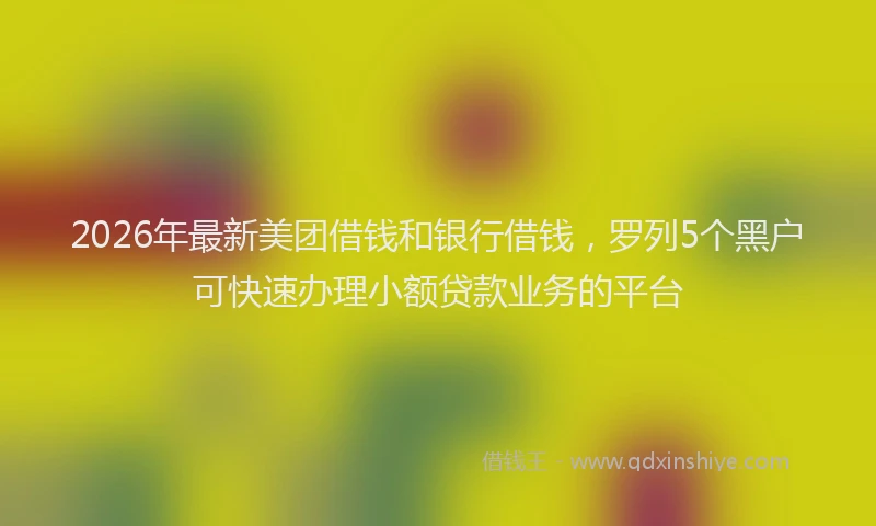 2026年最新美团借钱和银行借钱，罗列5个黑户可快速办理小额贷款业务的平台