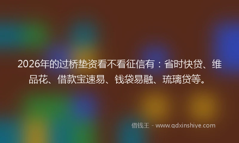 2026年的过桥垫资看不看征信有：省时快贷、维品花、借款宝速易、钱袋易融、琉璃贷等。