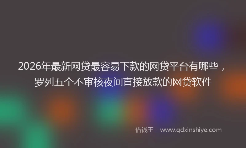 2026年最新网贷最容易下款的网贷平台有哪些，罗列五个不审核夜间直接放款的网贷软件