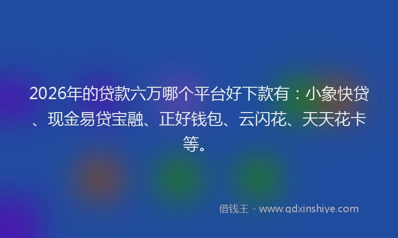 2026年的贷款六万哪个平台好下款有：小象快贷、现金易贷宝融、正好钱包、云闪花、天天花卡等。