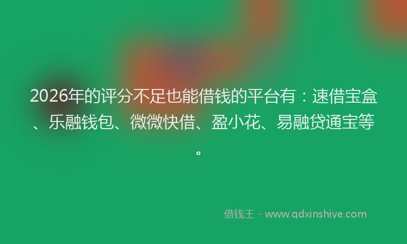 2026年的评分不足也能借钱的平台有：速借宝盒、乐融钱包、微微快借、盈小花、易融贷通宝等。