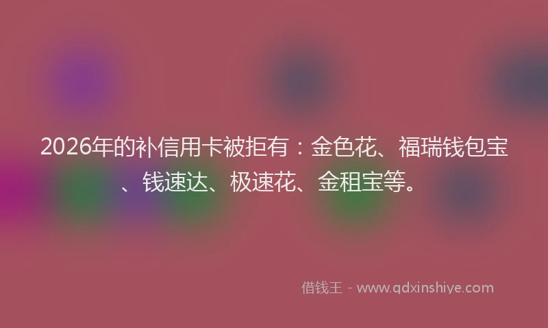 2026年的补信用卡被拒有：金色花、福瑞钱包宝、钱速达、极速花、金租宝等。