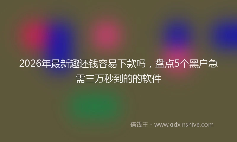 2026年最新趣还钱容易下款吗，盘点5个黑户急需三万秒到的的软件