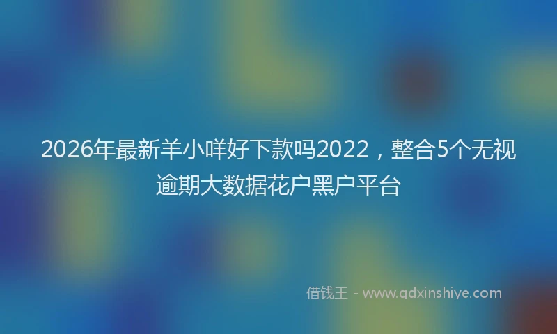 2026年最新羊小咩好下款吗2022，整合5个无视逾期大数据花户黑户平台