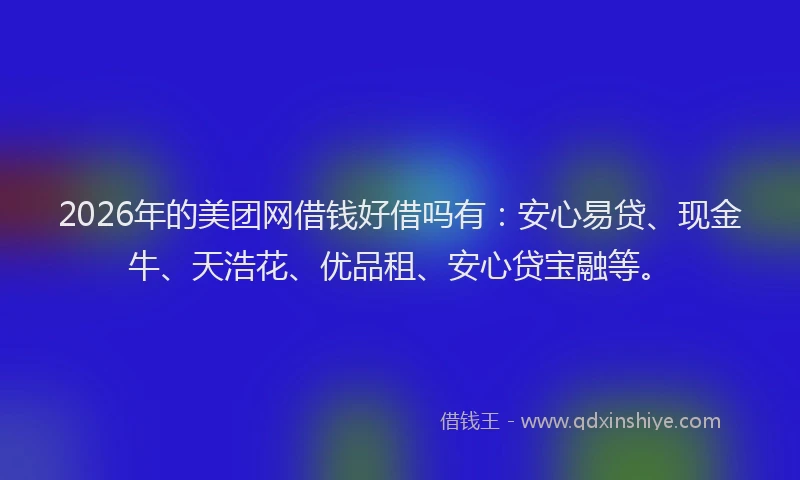 2026年的美团网借钱好借吗有：安心易贷、现金牛、天浩花、优品租、安心贷宝融等。