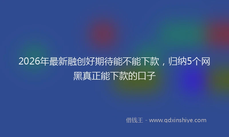 2026年最新融创好期待能不能下款，归纳5个网黑真正能下款的口子
