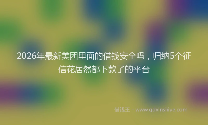 2026年最新美团里面的借钱安全吗，归纳5个征信花居然都下款了的平台