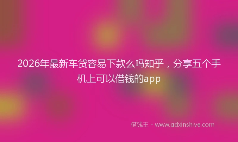 2026年最新车贷容易下款么吗知乎，分享五个手机上可以借钱的app
