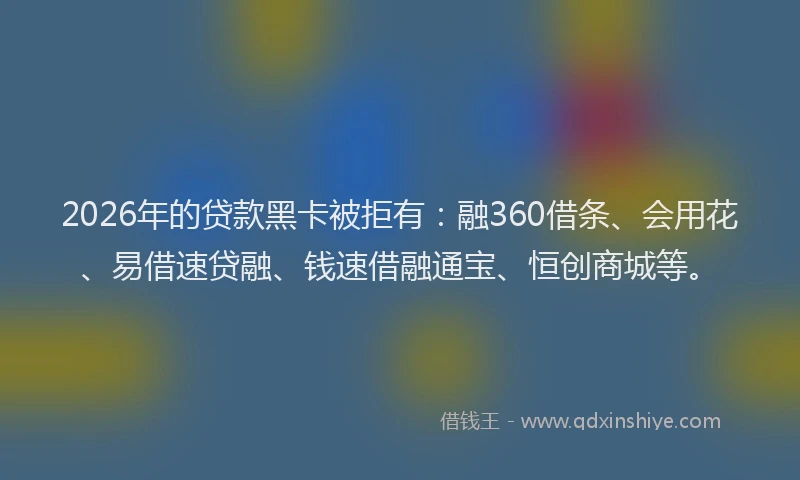 2026年的贷款黑卡被拒有：融360借条、会用花、易借速贷融、钱速借融通宝、恒创商城等。
