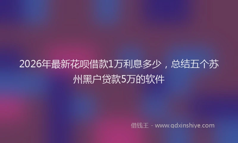 2026年最新花呗借款1万利息多少，总结五个苏州黑户贷款5万的软件