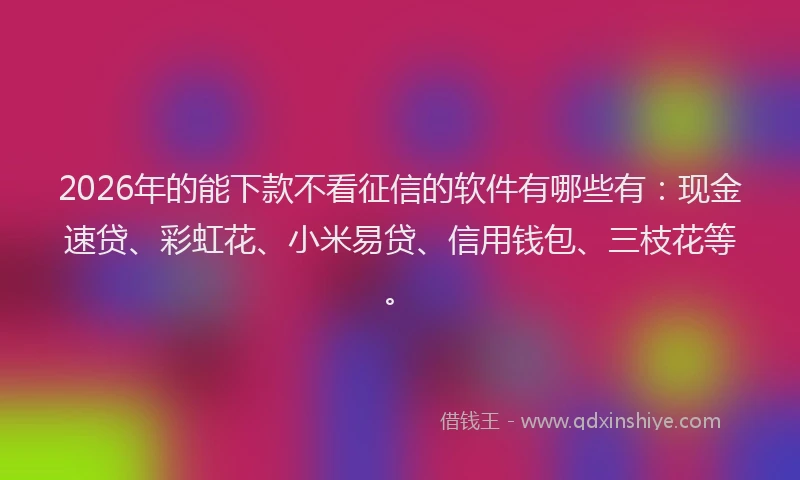 2026年的能下款不看征信的软件有哪些有：现金速贷、彩虹花、小米易贷、信用钱包、三枝花等。
