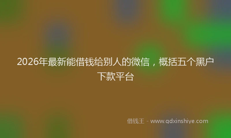 2026年最新能借钱给别人的微信，概括五个黑户下款平台