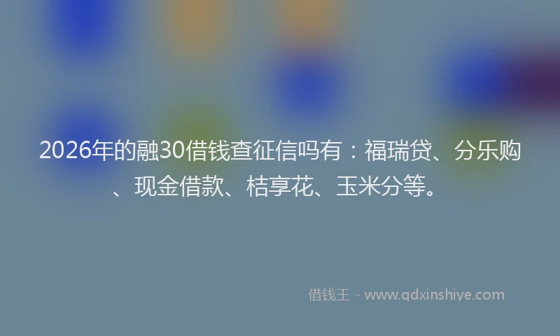 2026年的融30借钱查征信吗有：福瑞贷、分乐购、现金借款、桔享花、玉米分等。