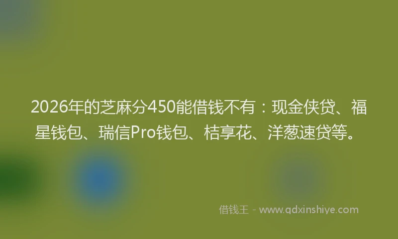 2026年的芝麻分450能借钱不有：现金侠贷、福星钱包、瑞信Pro钱包、桔享花、洋葱速贷等。