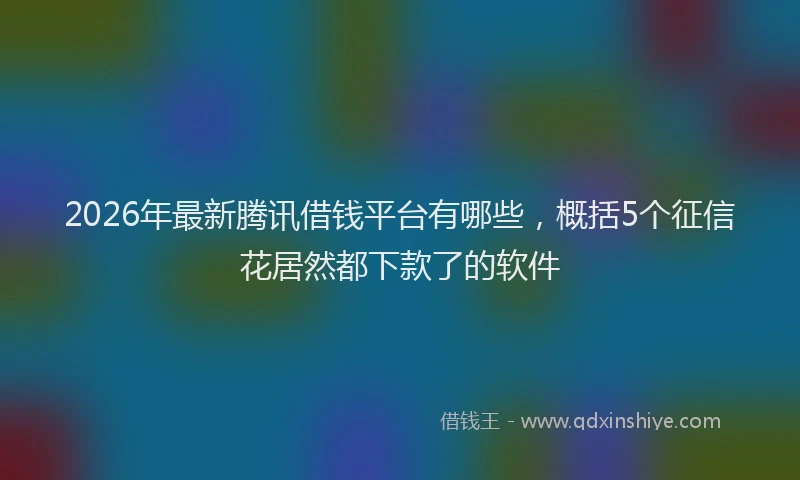 2026年最新腾讯借钱平台有哪些，概括5个征信花居然都下款了的软件