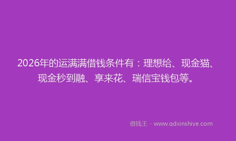 2026年的运满满借钱条件有：理想给、现金猫、现金秒到融、享来花、瑞信宝钱包等。