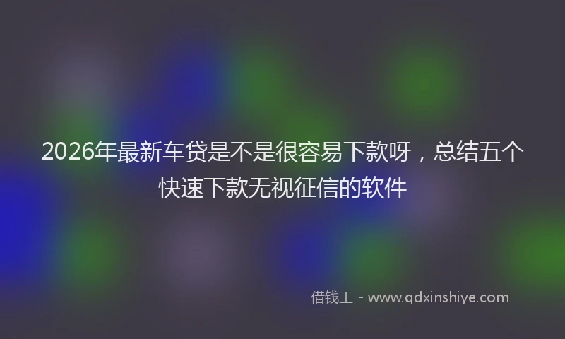 2026年最新车贷是不是很容易下款呀，总结五个快速下款无视征信的软件