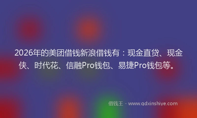 2026年的美团借钱新浪借钱有：现金直贷、现金侠、时代花、信融Pro钱包、易捷Pro钱包等。