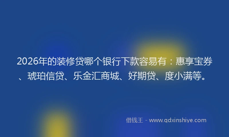 2026年的装修贷哪个银行下款容易有：惠享宝券、琥珀信贷、乐金汇商城、好期贷、度小满等。