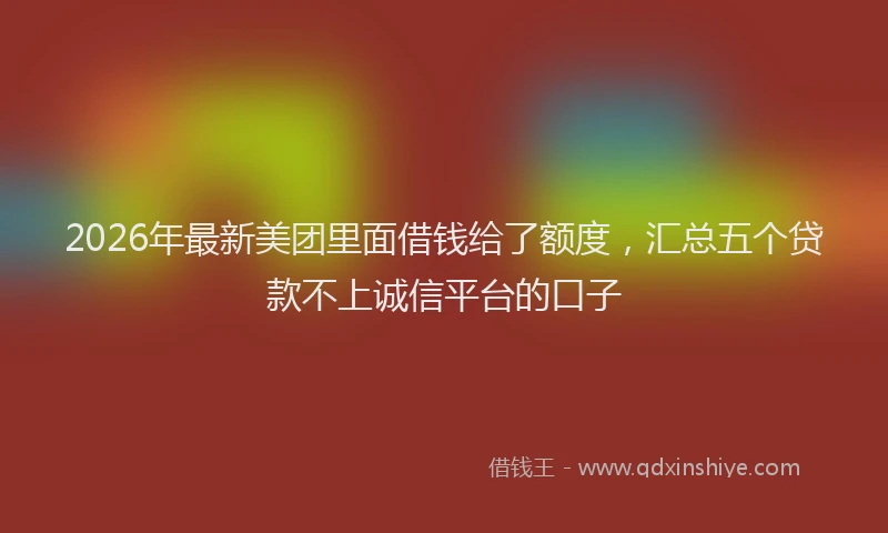 2026年最新美团里面借钱给了额度，汇总五个贷款不上诚信平台的口子