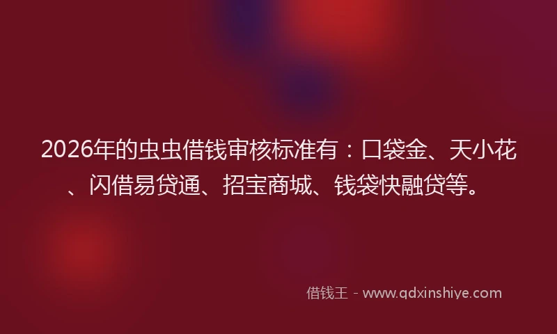 2026年的虫虫借钱审核标准有：口袋金、天小花、闪借易贷通、招宝商城、钱袋快融贷等。