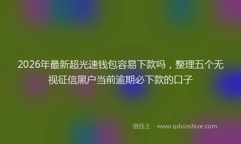 2026年最新超光速钱包容易下款吗，整理五个无视征信黑户当前逾期必下款的口子