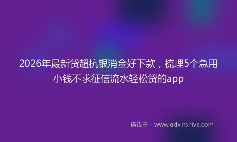 2026年最新贷超杭银消金好下款，梳理5个急用小钱不求征信流水轻松贷的app