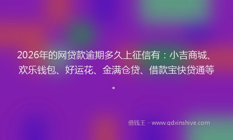 2026年的网贷款逾期多久上征信有：小吉商城、欢乐钱包、好运花、金满仓贷、借款宝快贷通等。