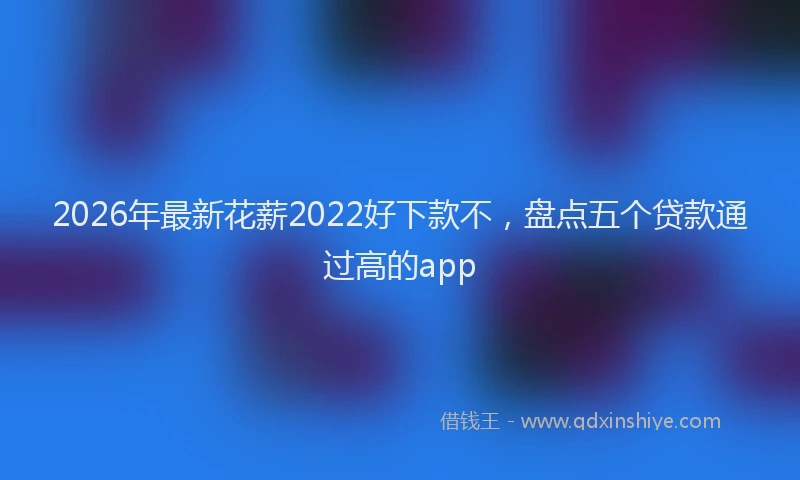2026年最新花薪2022好下款不，盘点五个贷款通过高的app