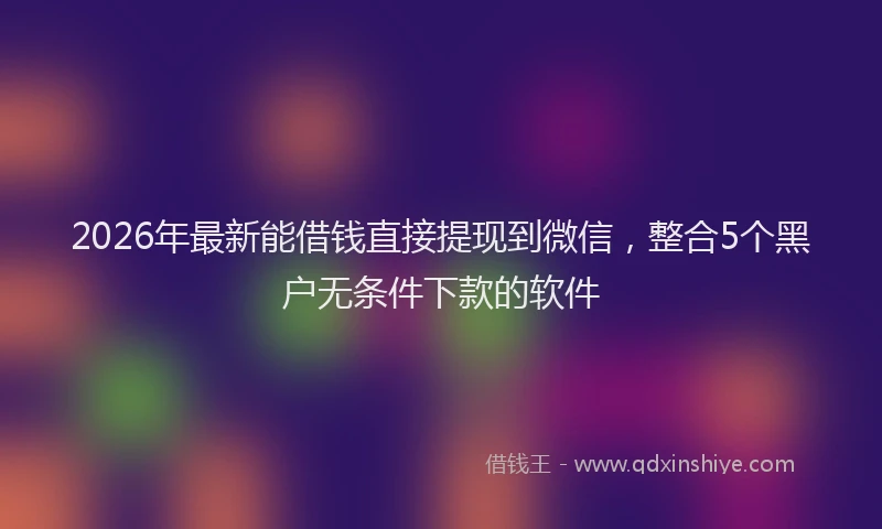 2026年最新能借钱直接提现到微信，整合5个黑户无条件下款的软件