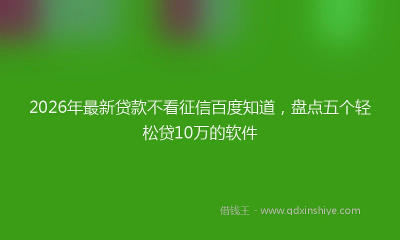 2026年最新贷款不看征信百度知道，盘点五个轻松贷10万的软件