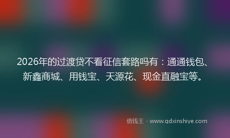 2026年的过渡贷不看征信套路吗有：通通钱包、新鑫商城、用钱宝、天源花、现金直融宝等。