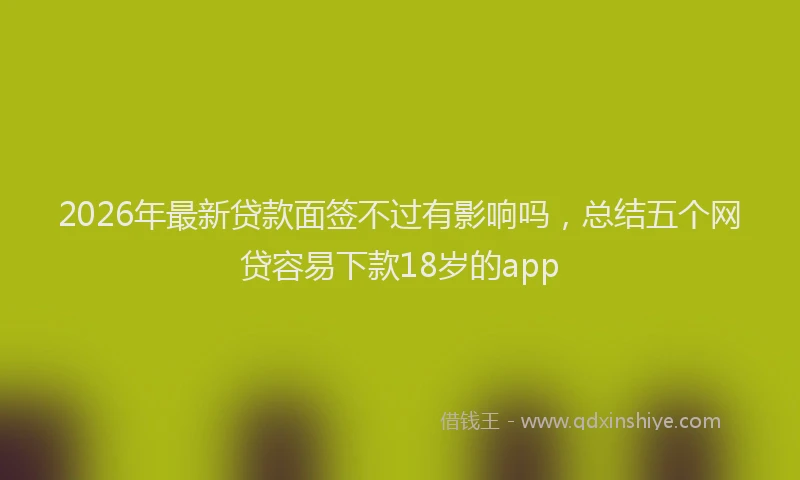 2026年最新贷款面签不过有影响吗，总结五个网贷容易下款18岁的app