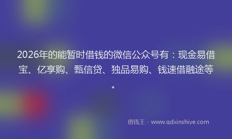 2026年的能暂时借钱的微信公众号有：现金易借宝、亿享购、甄信贷、独品易购、钱速借融途等。