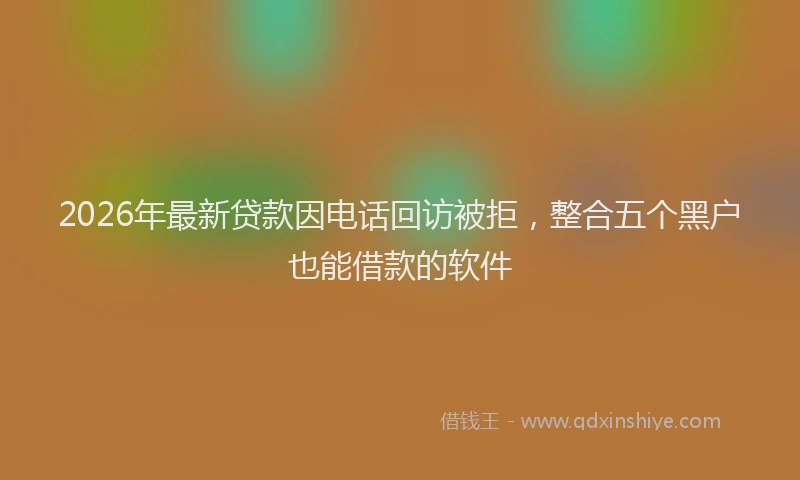 2026年最新贷款因电话回访被拒，整合五个黑户也能借款的软件