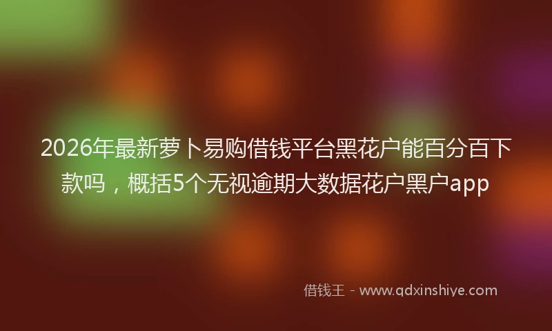 2026年最新萝卜易购借钱平台黑花户能百分百下款吗，概括5个无视逾期大数据花户黑户app