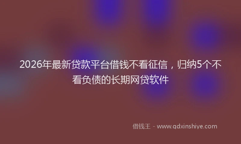 2026年最新贷款平台借钱不看征信，归纳5个不看负债的长期网贷软件