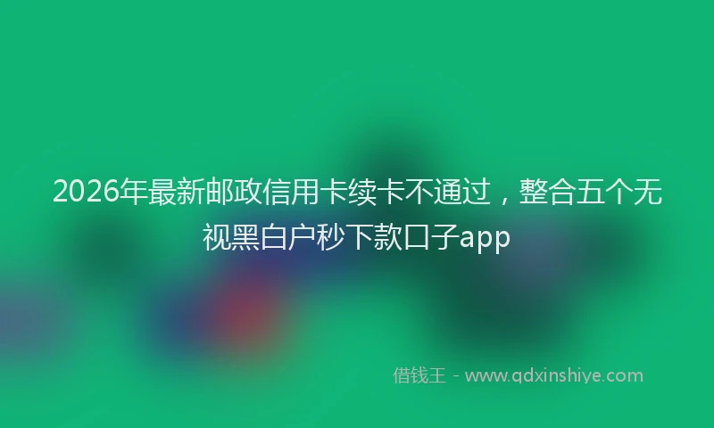 2026年最新邮政信用卡续卡不通过，整合五个无视黑白户秒下款口子app