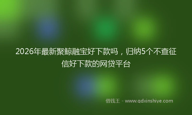 2026年最新聚鲸融宝好下款吗，归纳5个不查征信好下款的网贷平台