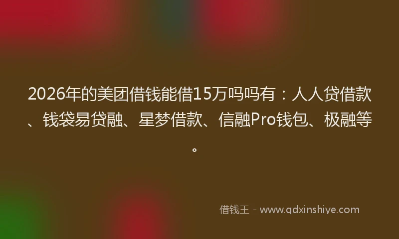 2026年的美团借钱能借15万吗吗有：人人贷借款、钱袋易贷融、星梦借款、信融Pro钱包、极融等。