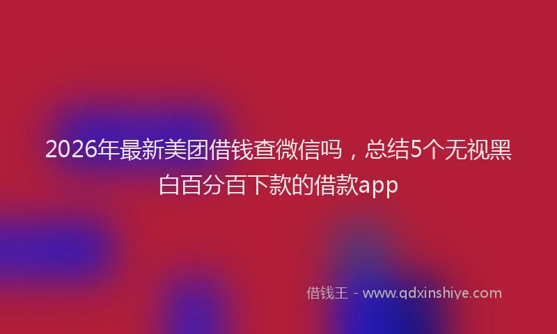 2026年最新美团借钱查微信吗，总结5个无视黑白百分百下款的借款app