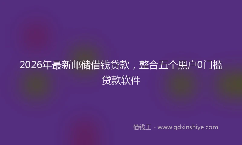 2026年最新邮储借钱贷款，整合五个黑户0门槛贷款软件